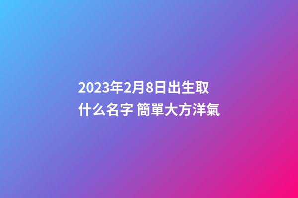2023年2月8日出生取什么名字 簡單大方洋氣
